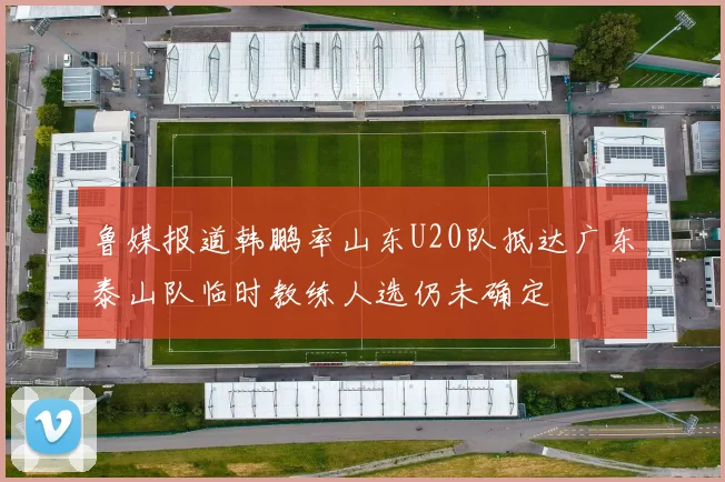 鲁媒报道韩鹏率山东U20队抵达广东泰山队临时教练人选仍未确定
