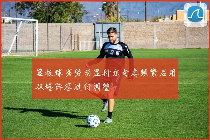 篮板球劣势明显科尔考虑频繁启用双塔阵容进行调整