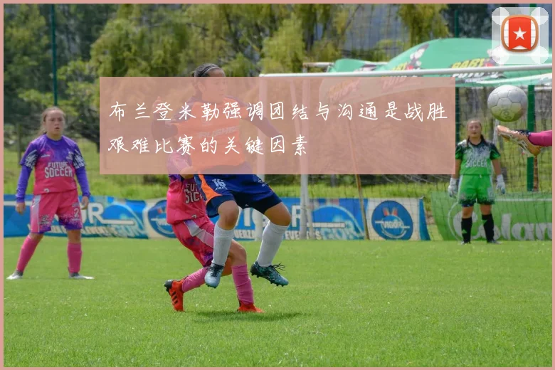 布兰登米勒强调团结与沟通是战胜艰难比赛的关键因素
