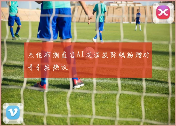 杰伦布朗直言AI泛滥发际线粉蹭对手引发热议