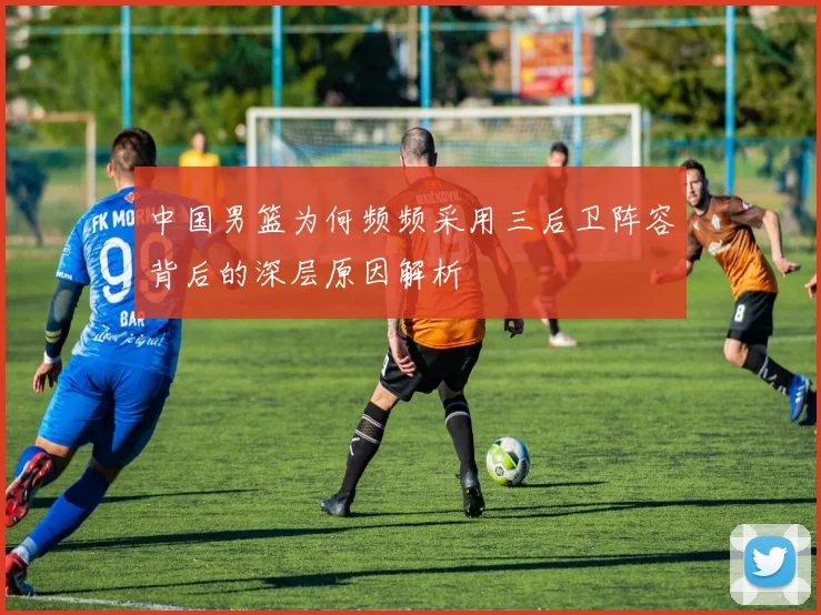 中国男篮为何频频采用三后卫阵容背后的深层原因解析