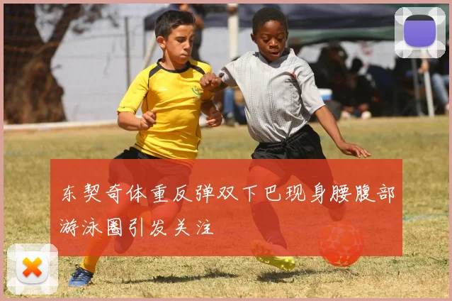 东契奇体重反弹双下巴现身腰腹部游泳圈引发关注