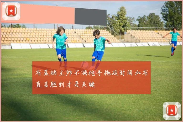 布莱顿主帅不满枪手拖延时间加布直言胜利才是关键