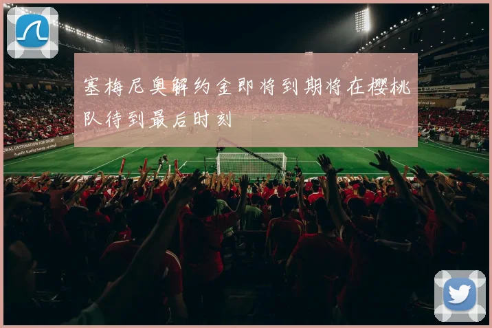 塞梅尼奥解约金即将到期将在樱桃队待到最后时刻