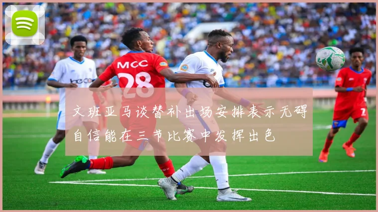 文班亚马谈替补出场安排表示无碍自信能在三节比赛中发挥出色