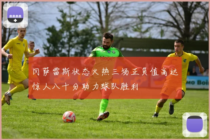 冈萨雷斯状态火热三场正负值高达惊人八十分助力球队胜利