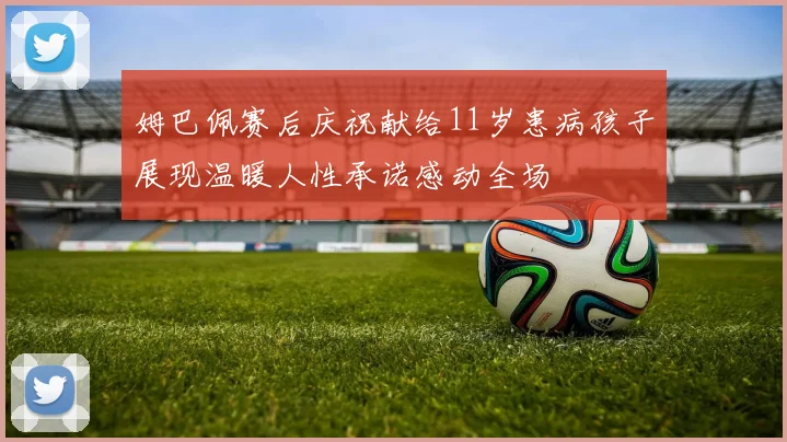 姆巴佩赛后庆祝献给11岁患病孩子展现温暖人性承诺感动全场