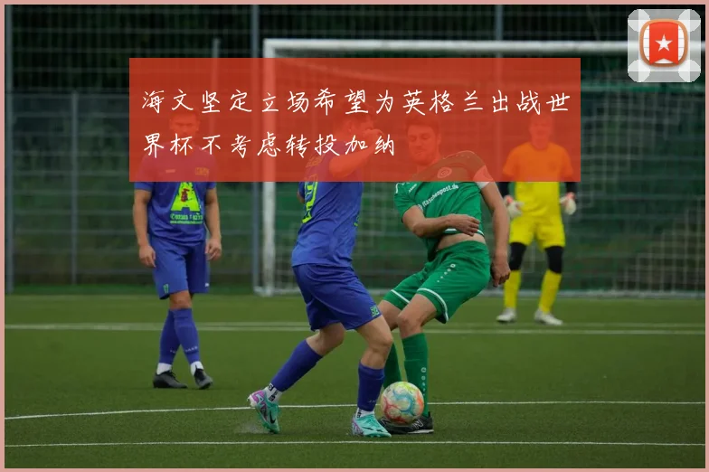 海文坚定立场希望为英格兰出战世界杯不考虑转投加纳