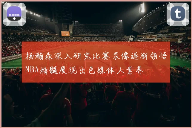 杨瀚森深入研究比赛录像逐渐领悟NBA精髓展现出色媒体人素养