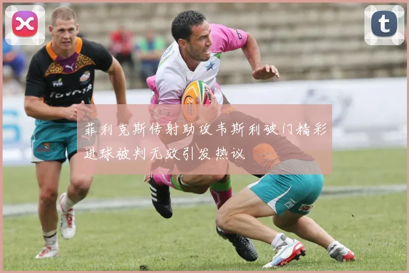 菲利克斯传射助攻韦斯利破门精彩进球被判无效引发热议