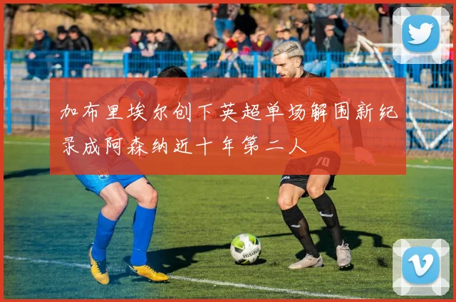 加布里埃尔创下英超单场解围新纪录成阿森纳近十年第二人