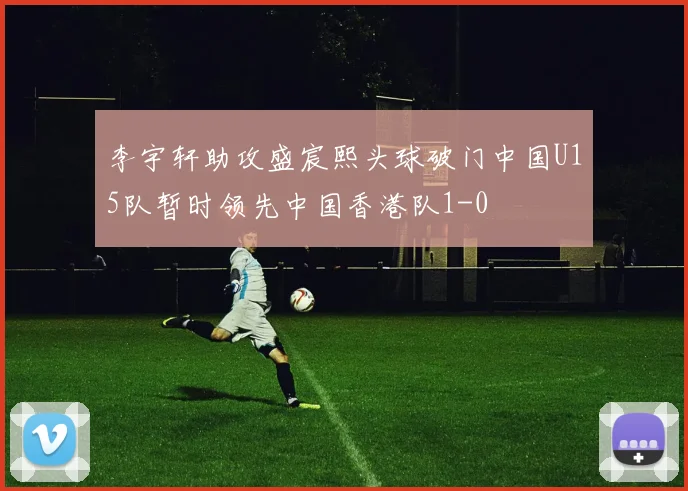 李宇轩助攻盛宸熙头球破门中国U15队暂时领先中国香港队1-0
