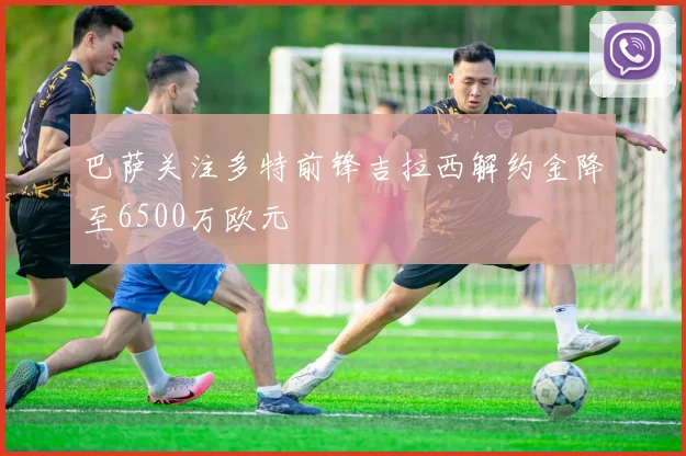 巴萨关注多特前锋吉拉西解约金降至6500万欧元