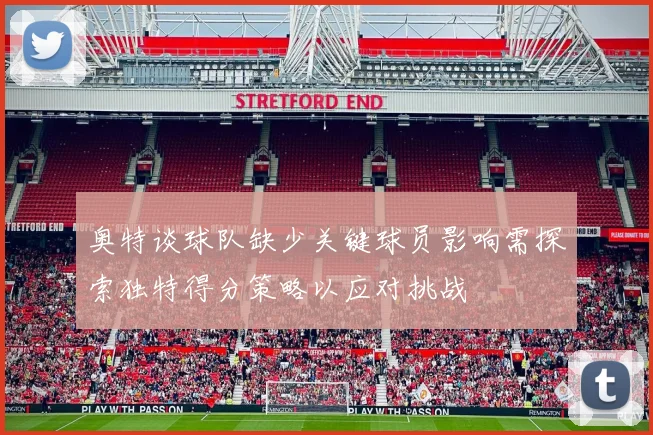奥特谈球队缺少关键球员影响需探索独特得分策略以应对挑战