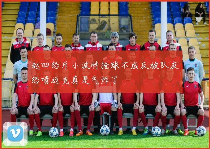 赵四怒斥小波特抢球不成反被队友怒喷迈克真是气炸了