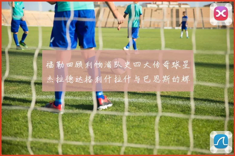 福勒回顾利物浦队史四大传奇球星杰拉德达格利什拉什与巴恩斯的辉煌成就