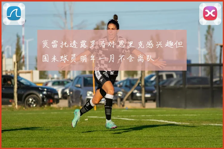 莫雷托透露罗马对恩里克感兴趣但国米球员明年一月不会离队