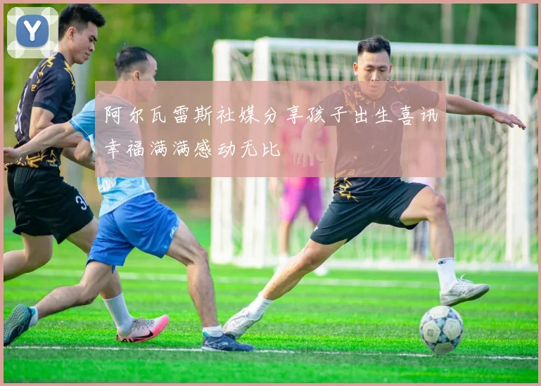 阿尔瓦雷斯社媒分享孩子出生喜讯幸福满满感动无比