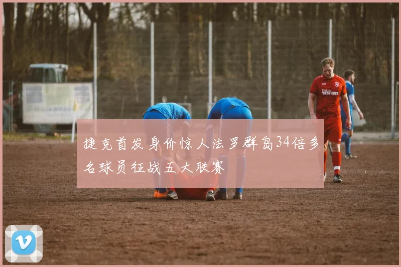 捷克首发身价惊人法罗群岛34倍多名球员征战五大联赛