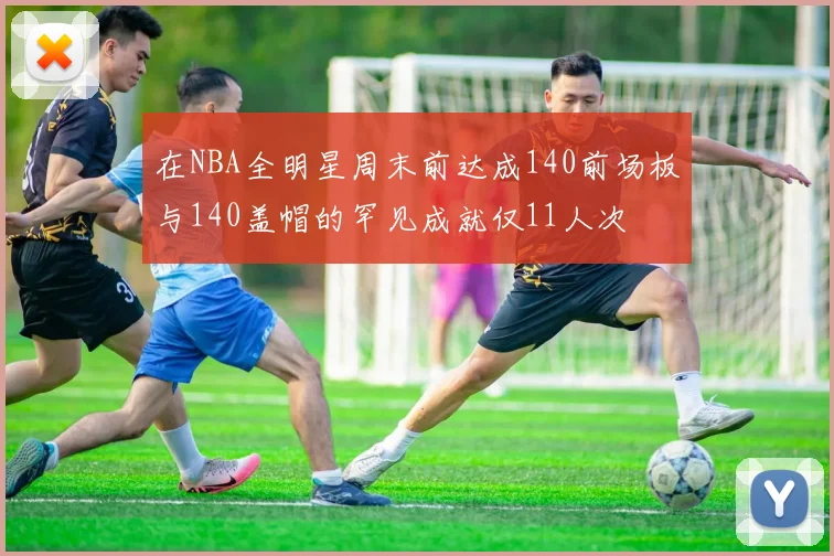 在NBA全明星周末前达成140前场板与140盖帽的罕见成就仅11人次