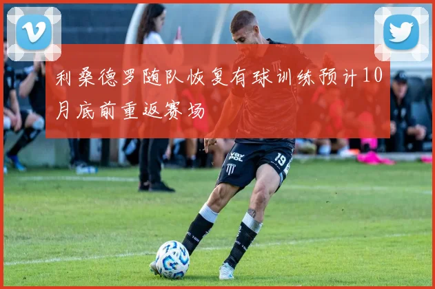 利桑德罗随队恢复有球训练预计10月底前重返赛场
