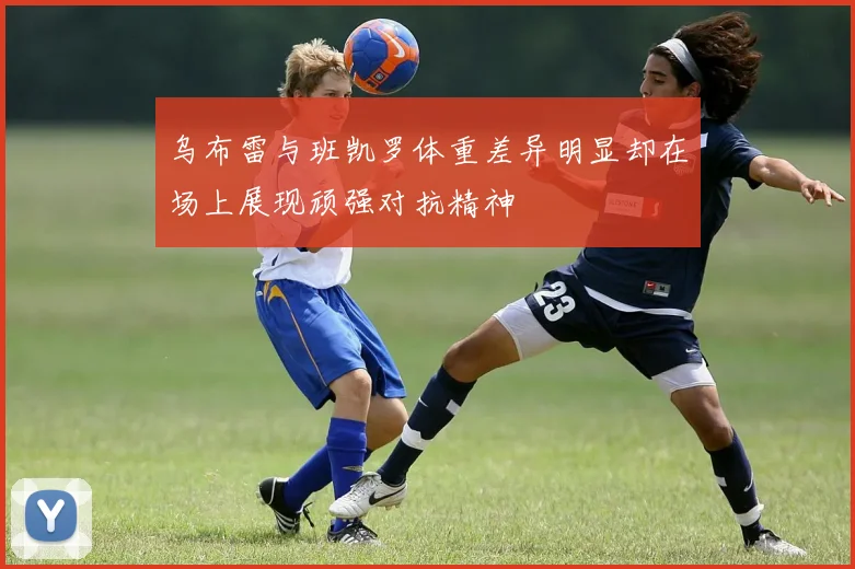 乌布雷与班凯罗体重差异明显却在场上展现顽强对抗精神