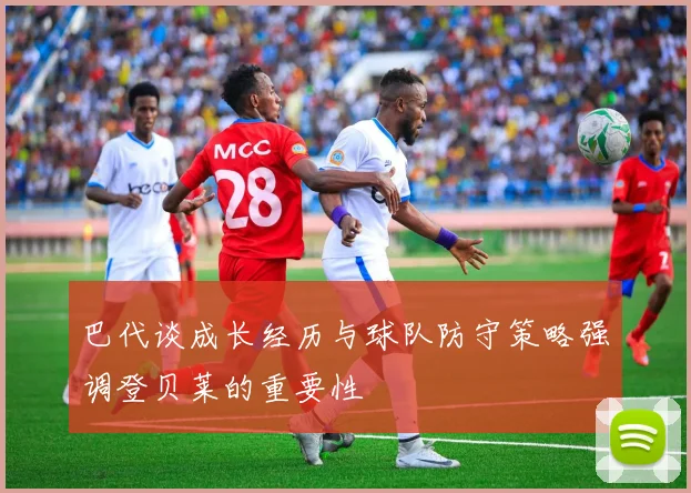 巴代谈成长经历与球队防守策略强调登贝莱的重要性