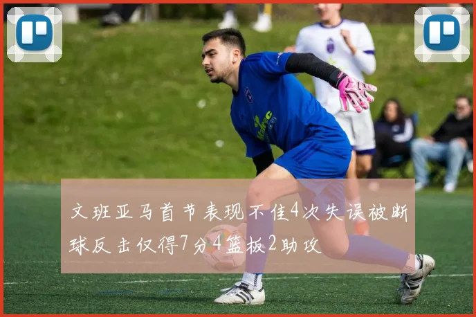 文班亚马首节表现不佳4次失误被断球反击仅得7分4篮板2助攻
