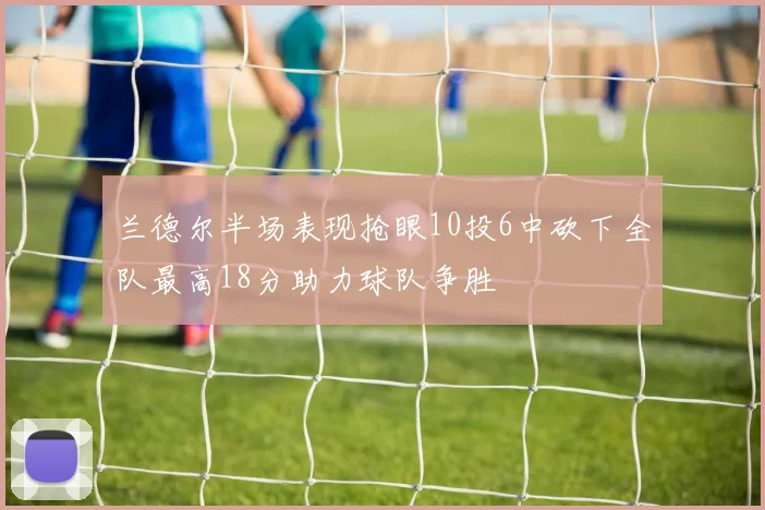 兰德尔半场表现抢眼10投6中砍下全队最高18分助力球队争胜