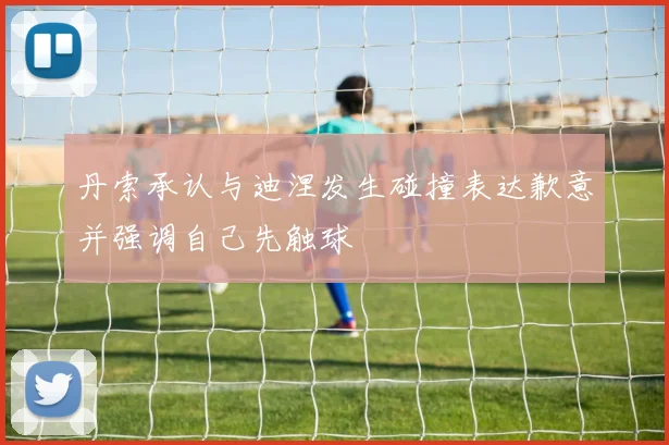 丹索承认与迪涅发生碰撞表达歉意并强调自己先触球