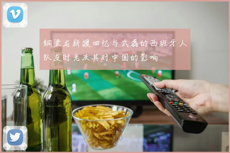 铜梁龙新援回忆与武磊的西班牙人队友时光及其对中国的影响