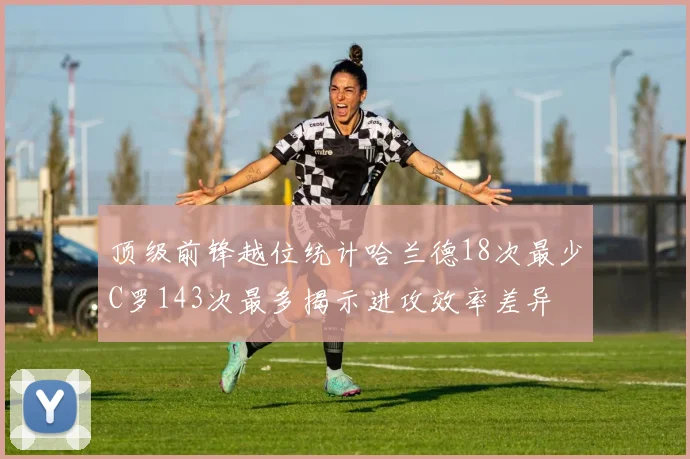 顶级前锋越位统计哈兰德18次最少C罗143次最多揭示进攻效率差异